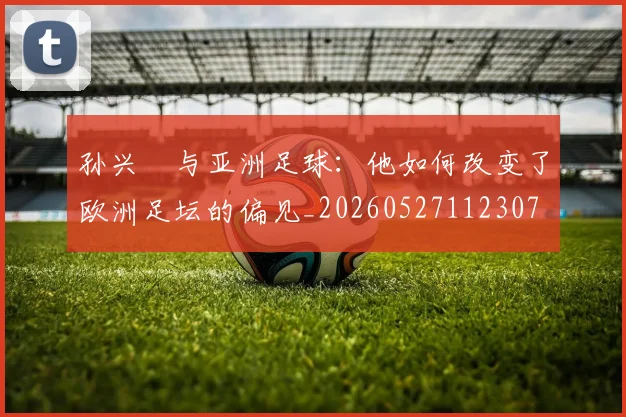 孙兴慜与亚洲足球:他如何改变了欧洲足坛的偏见_20260527112307