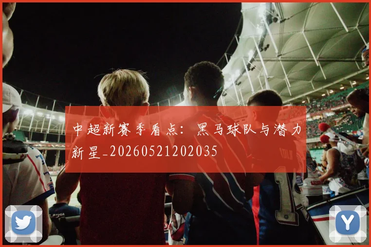 中超新赛季看点：黑马球队与潜力新星_20260521202035