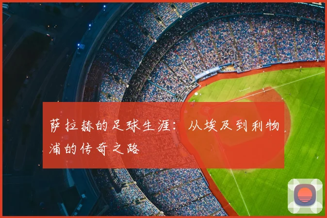 萨拉赫的足球生涯:从埃及到利物浦的传奇之路