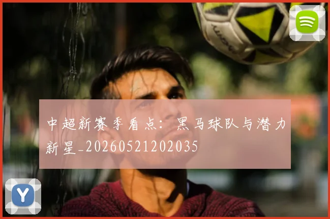 中超新赛季看点：黑马球队与潜力新星_20260521202035