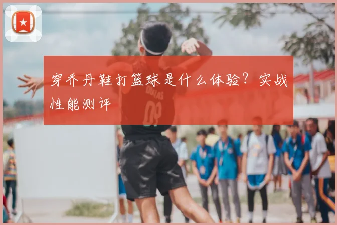 穿乔丹鞋打篮球是什么体验？实战性能测评