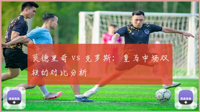 莫德里奇 vs 克罗斯：皇马中场双核的对比分析