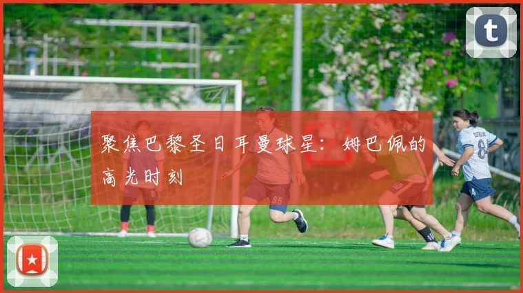 聚焦巴黎圣日耳曼球星：姆巴佩的高光时刻